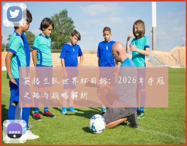 英格兰队世界杯目标：2026年夺冠之路与战略解析
