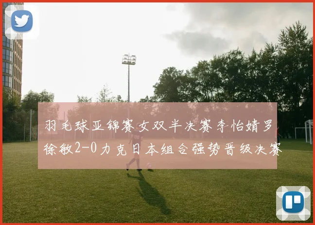 羽毛球亚锦赛女双半决赛李怡婧罗徐敏2-0力克日本组合强势晋级决赛
